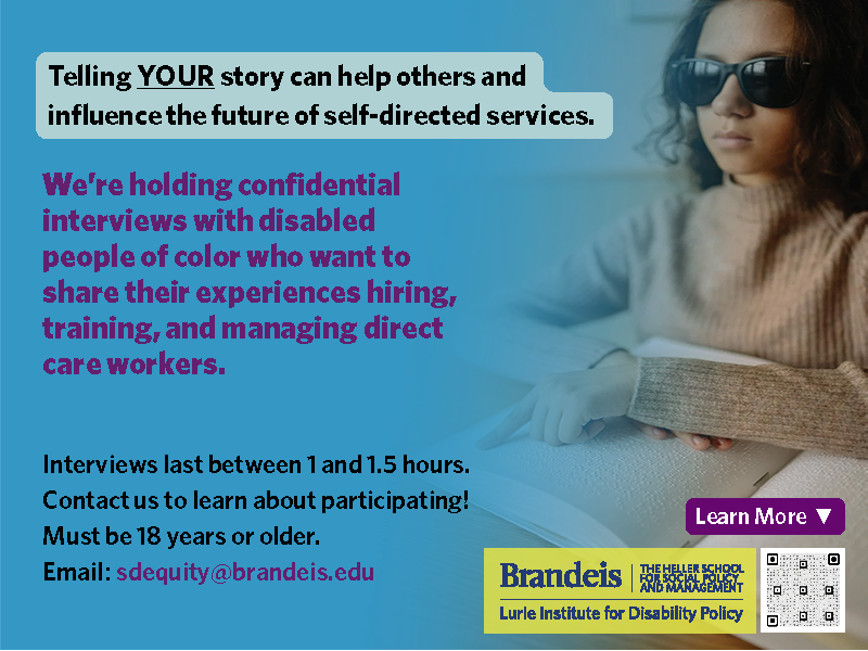 Alt text: A young woman or older teenager of color wearing dark glasses sits reading a book in Braille, set against a medium blue blackground. Text reads: "Telling YOUR story can help others and influence the future of self-directed services. We’re holding confidential interviews with disabled people of color who want to share their experiences hiring, training, and managing direct care workers." Interviews last between 1 and 1.5 hours. Contact us to learn about participating! Must be 18 years or older. Email: sdequity@brandeis.edu / Logo for the Lurie Institute for Disability Policy at Brandeis University / Learn more: https://heller.brandeis.edu/community-living-policy/clec/research/studies/self-direction-people-of-color.html