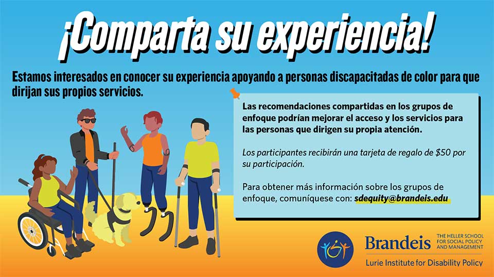 ¡Comparta su experiencia! Estamos interesados en conocer su experiencia apoyando a personas discapacitadas de color para que dirijan sus propios servicios. Las recomendaciones compartidas en los grupos de enfoque podrían mejorar el acceso y los servicios para las personas que dirigen su propia atención. Los participantes recibirán una tarjeta de regalo de $50 por su participación. Para obtener más información sobre los grupos de enfoque, comuníquese con: sdequity@brandeis.edu. Brandeis, Facultad Heller de Política y Gestión Social, Instituto Lurie de Políticas de Discapacidad.