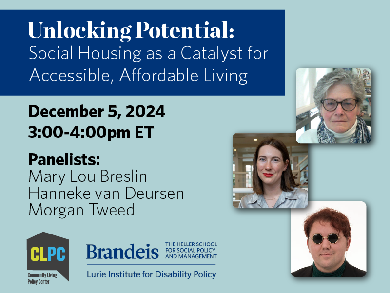 Unlocking Potential: Social Housing as a Catalyst for Accessible, Affordable Living. December 5, 2024 3:00-4:00pm ET Panelists: Mary Lou Breslin, Hanneke van Deursen, Morgan Tweed. Register now! Community Living Policy Center Logo. Lurie Institute for Disability Policy logo.