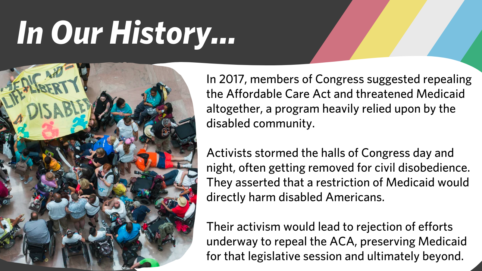 In Our History... In 2017, members of Congress suggested repealing the Affordable Care Act and threatened Medicaid altogether, a program heavily relied upon by the disabled community.