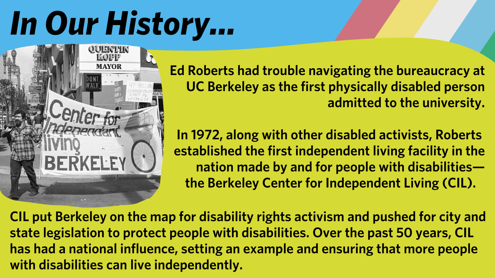 In 1972, along with other disabled activists, Ed Roberts  established the first independent living facility in the nation made by and for people with disabilities— the Berkeley Center for Independent Living