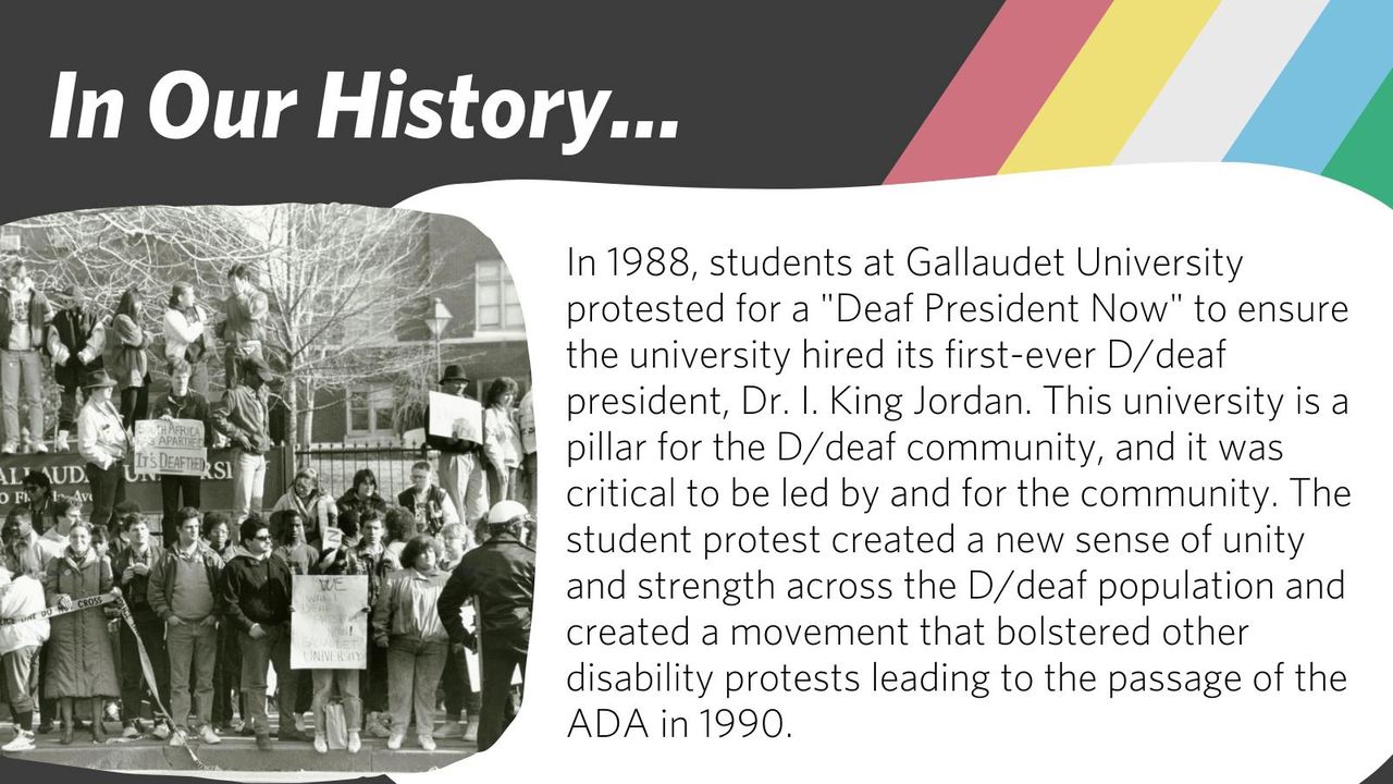 In 1988, students at Gallaudet University protested for a "Deaf President Now" to ensure the University hired its first-ever Deaf president, Dr. I. King Jordan.