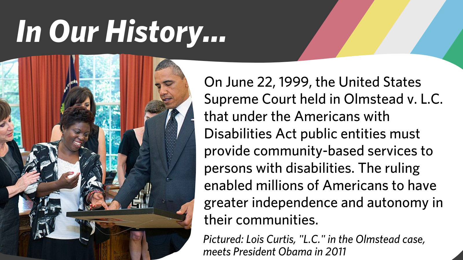 On June 22, 1999, the United States Supreme Court held in Olmstead v. L.C. that under the Americans with Disabilities Act public entities must provide community-based services to persons with disabilities
