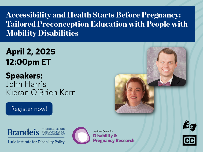 Accessibility and Health Starts Before Pregnancy: Tailored Preconception Education with People with Mobility Disabilities. April 2, 2025. 12:00pm ET. Speakers John Harris& Kieran O'Brien Kern. Register now! Lurie Institute logo. National Center for Disability and Pregnancy Research logo. ASL & CC available.