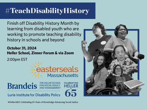 #TeachDisabilityHistory. Finish off Disability History Month by learning from disabled youth who are working to promote teaching disability history in schools and beyond. October 31, 2024. Heller School, Zinner Forum & via Zoom. 2:00pm EST. Reception to follow. Easterseals Massachusetts logo. Lurie Institute logo.#HellerAt65 Celebrating 65 years of Knowledge Advancing Social Justice. Picture collage of Judy Heumann, Fannie Lou Hamer, Carrie Ann Lucas, Alice Wong, and Julian Gavino.