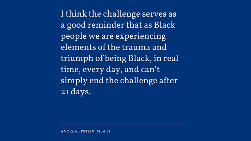 “I think the challenge serves as a good reminder that as Black people we are experiencing elements of the trauma and triumph of being Black, in real time, every day, and can’t simply end the challenge after 21 days.” -Andrea Epstein, MBA’21