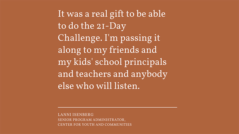 “It was a real gift to be able to do the 21-Day Challenge. I'm passing it along to my friends and my kids' school principals and teachers and anybody else who will listen.”  - Lanni Isenberg Senior Program Administrator, Center for Youth & Community