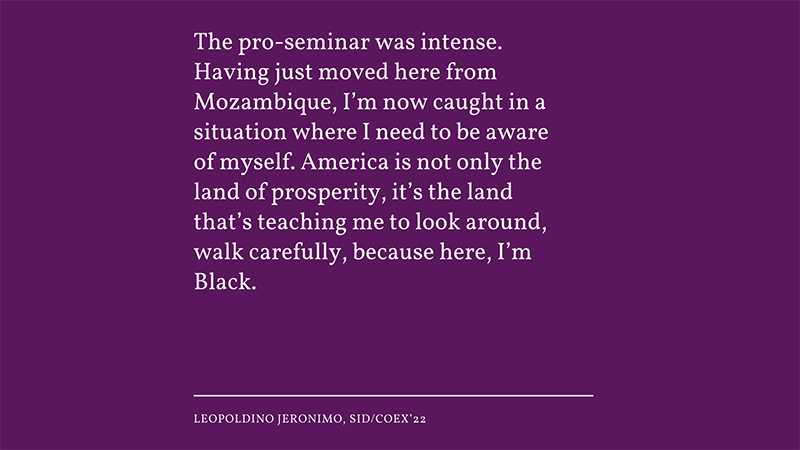 “The pro-seminar was intense. Having just moved here from Mozambique, I’m now caught in a situation where I need to be aware of myself. America is not only the land of prosperity, it’s the land that’s teaching me to look around, walk carefully, becau