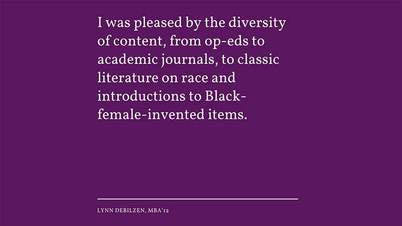 “I was pleased by the diversity of content, from op-eds to academic journals, to classic literature on race and introductions to Black-female-invented items.” -Lynn Debilzen, MBA’12 