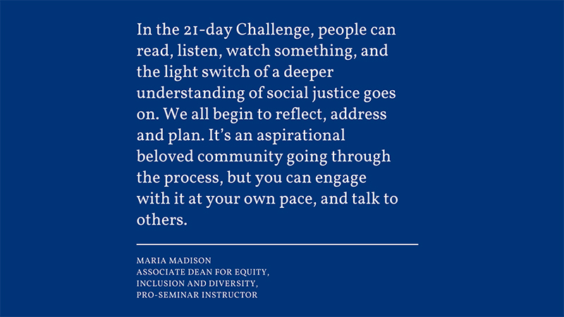 “In the 21-day Challenge, people can read, listen, watch something, and the light switch of a deeper understanding of social justice goes on. We all begin to reflect, address and plan. It’s an aspirational beloved community going through the process,