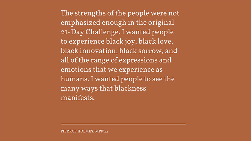 The strengths of the people were not emphasized enough in the original 21-Day Challenge. I wanted people to experience black joy, black love, black innovation, black sorrow, and all of the range of expressions and emotions that we experience as human