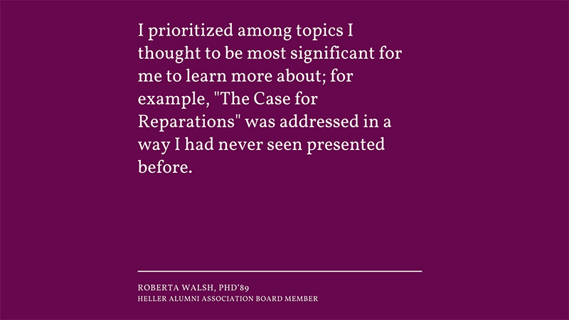 “I prioritized among topics I thought to be most significant for me to learn more about; for example, "The Case for Reparations" was addressed in a way I had never seen presented before.” -Roberta Walsh, PhD’89 Heller Alumni Association Board Member