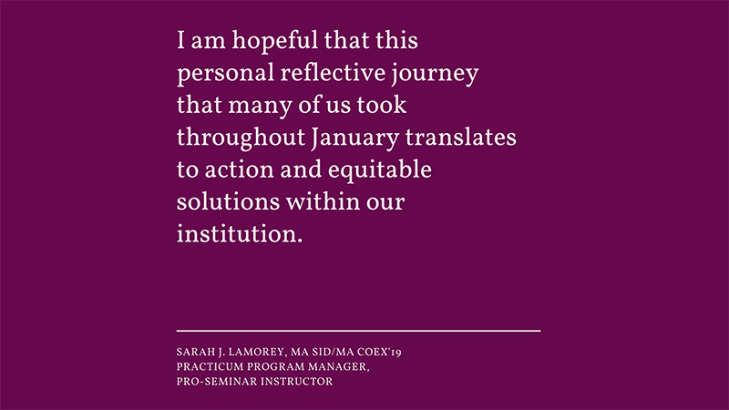 “I am hopeful that this personal reflective journey that many of us took throughout January translates to action and equitable solutions within our institution.” -Sarah J. LaMorey Practicum Program Manager, Pro-Seminar Instructor