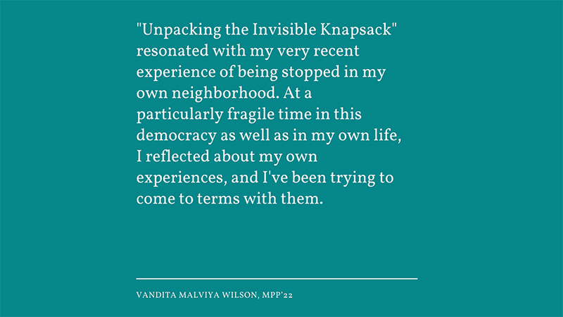 ‘Unpacking the Invisible Knapsack’ resonated with my very recent experience of being stopped in my own neighborhood. At a particularly fragile time in this democracy as well as in my own life, I reflected about my own experiences, and I've been tryin