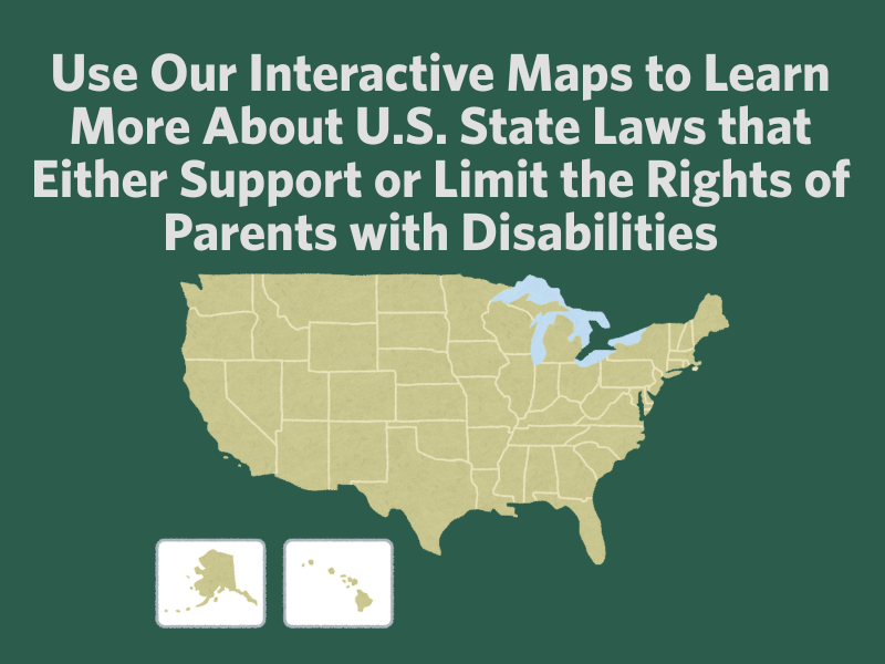 Use Our Interactive Maps to Learn More About U.S. State Laws that Either Support or Limit the Rights of Parents with Disabilities