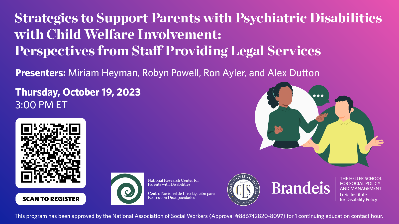 Strategies to Support Parents with Psychiatric Disabilities  with Child Welfare Involvement:  Perspectives from Staff Providing Legal Services. Presenters: Miriam Heyman, Robyn Powell, Ron Ayler, and Alex Dutton. Thursday, October 19, 2023 3:00 PM ET. This program has been approved by the National Association of Social Workers (Approval #886742820-8097) for 1 continuing education contact hour. National Research Center for Parents with Disabilities. Community Legal Services of Philadelphia. Brandeis, The Heller School for Social Policy and Management, Lurie Institute for Disability Policy.