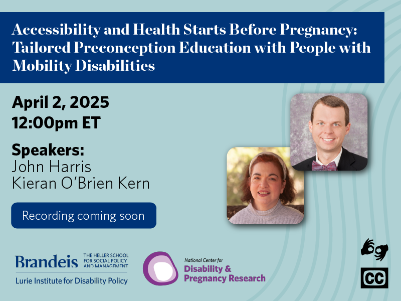 Accessibility and Health Starts Before Pregnancy: Tailored Preconception Education with People with Mobility Disabilities. April 2, 2025. 12:00pm ET. Speakers John Harris& Kieran O'Brien Kern. Register now! Lurie Institute logo. National Center for Disability and Pregnancy Research logo. ASL & CC available.