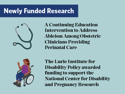 Newly Funded Research. Graphic of a stethoscope. A Continuing Education Intervention to Address Ableism Among Obstetric Clinicians Providing Perinatal Care. Graphic of a pregnant woman in a wheelchair. The Lurie Institute for Disability Policy awarded funding to support the National Center for Disability and Pregnancy Research