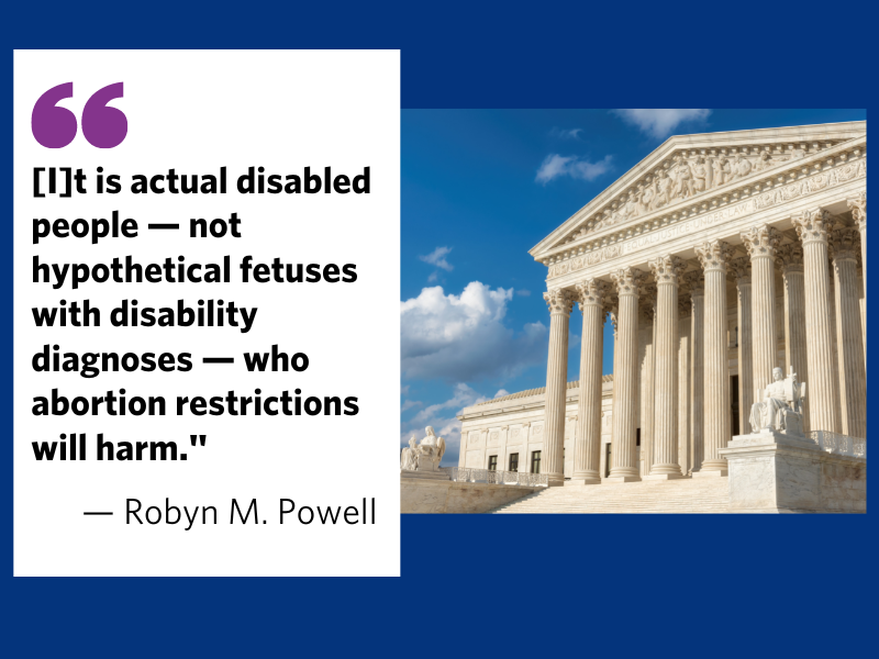 Photograph of US Supreme Court next to a quotation by Robyn M. Powell: "[I]t is actual disabled people — not hypothetical fetuses with disability diagnoses — who abortion restrictions will harm."